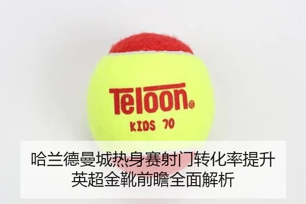 哈兰德曼城热身赛射门转化率提升 英超金靴前瞻全面解析