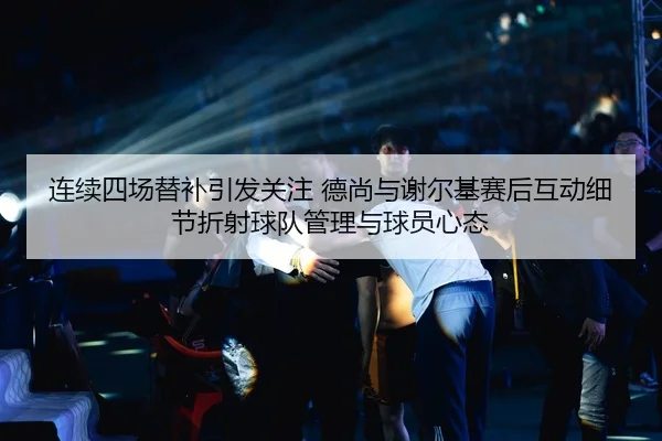 连续四场替补引发关注 德尚与谢尔基赛后互动细节折射球队管理与球员心态