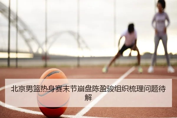 北京男篮热身赛末节崩盘陈盈骏组织梳理问题待解